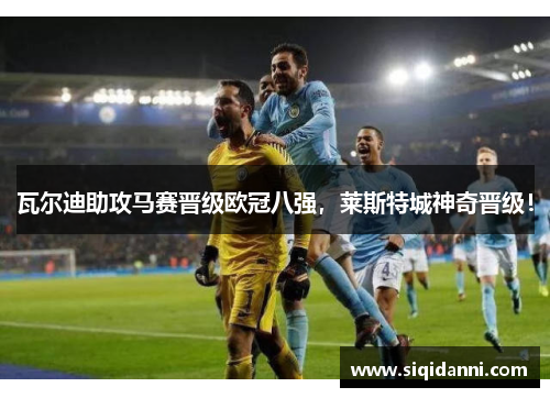 瓦尔迪助攻马赛晋级欧冠八强，莱斯特城神奇晋级！